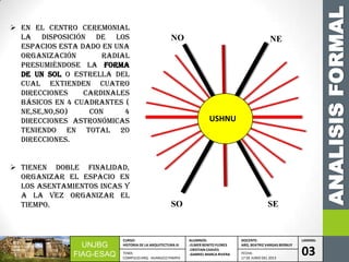 UNJBG
FIAG-ESAQ
CURSO:
HISTORIA DE LA ARQUITECTURA III
ALUMNOS:
-ELMER BENITO FLORES
-CRISTIAN CHAVES
-GABRIEL MARCA RIVERA
DOCENTE:
ARQ. BEATRIZ VARGAS BERNUY
LAMINA:
03TEMA:
COMPLEJO ARQ. HUANUCO PAMPA
FECHA:
17 DE JUNIO DEL 2013
 En el centro ceremonial
la disposición de los
espacios esta dado en una
organización radial
presumiéndose la forma
de un sol o estrella del
cual extienden cuatro
direcciones cardinales
básicos en 4 cuadrantes (
NE,SE,NO,SO) con 4
direcciones astronómicas
teniendo en total 20
direcciones.
 Tienen doble finalidad,
organizar el espacio en
los asentamientos Incas y
a la vez organizar el
tiempo.
ANALISISFORMAL
NENO
SESO
USHNU
 