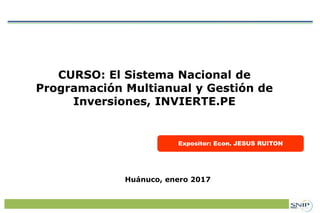 Expositor: Econ. JESUS RUITON
CURSO: El Sistema Nacional de
Programación Multianual y Gestión de
Inversiones, INVIERTE.PE
Huánuco, enero 2017
 