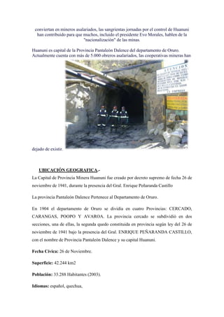 conviertan en mineros asalariados, las sangrientas jornadas por el control de Huanuni
  han contribuido para que muchos, incluido el presidente Evo Morales, hablen de la
                           "nacionalización" de las minas.

Huanuni es capital de la Provincia Pantaleón Dalence del departamento de Oruro.
Actualmente cuenta con más de 5.000 obreros asalariados, las cooperativas mineras han




dejado de existir.



   UBICACIÓN GEOGRAFICA.-
La Capital de Provincia Minera Huanuni fue creado por decreto supremo de fecha 26 de
noviembre de 1941, durante la presencia del Gral. Enrique Peñaranda Castillo

La provincia Pantaleón Dalence Pertenece al Departamento de Oruro.

En 1904 el departamento de Oruro se dividía en cuatro Provincias: CERCADO,
CARANGAS, POOPO Y AVAROA. La provincia cercado se subdividió en dos
secciones, una de ellas, la segunda quedo constituida en provincia según ley del 26 de
noviembre de 1941 bajo la presencia del Gral. ENRIQUE PEÑARANDA CASTILLO,
con el nombre de Provincia Pantaleón Dalence y su capital Huanuni.

Fecha Cívica: 26 de Noviembre.

Superficie: 42.244 km2

Población: 33.288 Habitantes (2003).

Idiomas: español, quechua,
 