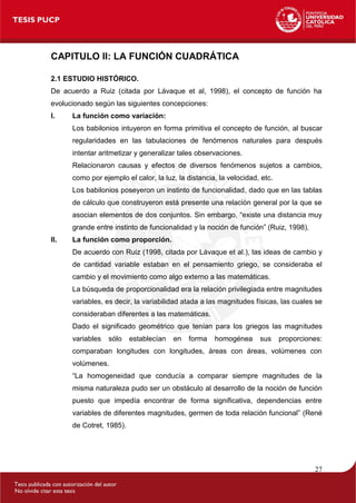 27
CAPITULO II: LA FUNCIÓN CUADRÁTICA
2.1 ESTUDIO HISTÓRICO.
De acuerdo a Ruiz (citada por Lávaque et al, 1998), el concep...
