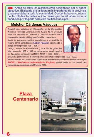 6
Realizó sus estudios en Educación en la Universidad
Nacional Federico Villarreal, entre 1972 y 1976. Después
hizo sus estudios en Derecho y Ciencias Políticas en la
Universidad Nacional Mayor de San Marcos en Lima.
Inicia su presencia política postulando a la alcaldía de
Huaral como candidato de obteniendo elAcción Popular,
cargo para el período 1981 - 1983.
Luego, como independiente (Lista No.3) gana las
elecciones de 1989 y 1992 sucesivamente, siendo alcalde
en 2 periodos consecutivos (1990 - 1992 y 1993 - 1995).
Su última gestión frente al Municipio huaralino fue en el período 1999 - 2002.
En febrero del 2010 anuncia su postulación a la reelección como alcalde de Huaral por
PADIN - Movimiento Independiente Regional participando en las elecciones
regionales y municipales del Perú de 2010.
Melchor Cárdenas Vásquez
Antes de 1980 los alcaldes eran designados por el poder
ejecutivo. El alcalde era la figura más importante de la provincia
y representaba a toda la comunidad. Concentraba un conjunto
de facultades formales e informales que lo situaban en una
condición privilegiada de la vida política municipal.
Plaza
Centenario
 