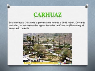 Está ubicada a 34 km de la provincia de Huaraz a 2688 msnm. Cerca de 
la ciudad, se encuentran las aguas termales de Chancos (Marcara) y el 
aeropuerto de Anta. 
 