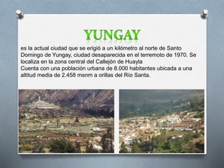 es la actual ciudad que se erigió a un kilómetro al norte de Santo 
Domingo de Yungay, ciudad desaparecida en el terremoto de 1970. Se 
localiza en la zona central del Callejón de Huayla 
Cuenta con una población urbana de 8.000 habitantes ubicada a una 
altitud media de 2.458 msnm a orillas del Río Santa. 
 