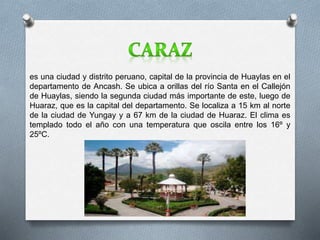 es una ciudad y distrito peruano, capital de la provincia de Huaylas en el 
departamento de Ancash. Se ubica a orillas del río Santa en el Callejón 
de Huaylas, siendo la segunda ciudad más importante de este, luego de 
Huaraz, que es la capital del departamento. Se localiza a 15 km al norte 
de la ciudad de Yungay y a 67 km de la ciudad de Huaraz. El clima es 
templado todo el año con una temperatura que oscila entre los 16º y 
25ºC. 
 