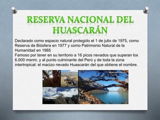 Declarado como espacio natural protegido el 1 de julio de 1975, como 
Reserva de Biósfera en 1977 y como Patrimonio Natural de la 
Humanidad en 1985 
Famoso por tener en su territorio a 16 picos nevados que superan los 
6.000 msnm, y al punto culminante del Perú y de toda la zona 
intertropical: el macizo nevado Huascarán del que obtiene el nombre. 
 