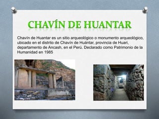Chavín de Huantar es un sitio arqueológico o monumento arqueológico, 
ubicado en el distrito de Chavín de Huántar, provincia de Huari, 
departamento de Ancash, en el Perú. Declarado como Patrimonio de la 
Humanidad en 1985 
 