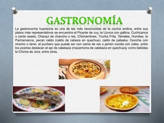 La gastronomía huaracina es una de las más reconocidas de la cocina andina, entre sus 
platos más representativos se encuentra el Picante de cuy, la Llunca con gallina, Cuchicanca 
o cerdo asado, Charqui de chancho o res, Chicharrónes, Trucha Frita, Tamales, Humitas, la 
Pachamanca, pecan caldo (caldo de cabeza en quechua), caldo de pataska, Ceviche con 
chocho o tarwi, el puchero que puede ser con carne de res o jamón cocida con coles, entre 
los postres destacan el api de calabaza (mazamorra de calabaza en quechua)y como bebidas 
la Chicha de Jora, entre otras. 
 