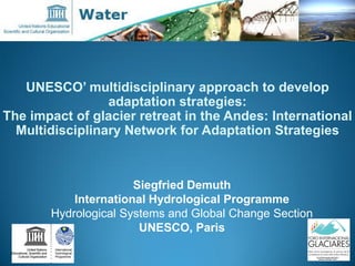 UNESCO’ multidisciplinary approach to develop
adaptation strategies:
The impact of glacier retreat in the Andes: International
Multidisciplinary Network for Adaptation Strategies
Siegfried Demuth
International Hydrological Programme
Hydrological Systems and Global Change Section
UNESCO, Paris
 