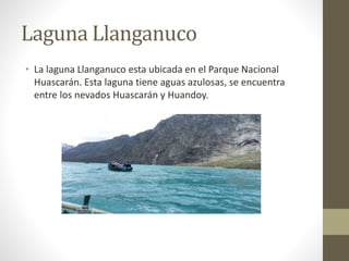 Laguna Llanganuco 
• La laguna Llanganuco esta ubicada en el Parque Nacional 
Huascarán. Esta laguna tiene aguas azulosas, se encuentra 
entre los nevados Huascarán y Huandoy. 
 