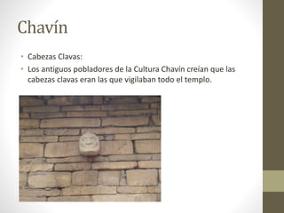 Chavín 
• Cabezas Clavas: 
• Los antiguos pobladores de la Cultura Chavín creían que las 
cabezas clavas eran las que vigilaban todo el templo. 
 