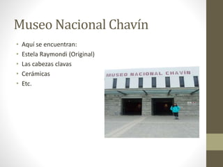 Museo Nacional Chavín
• Aquí se encuentran:
• Estela Raymondi (Original)
• Las cabezas clavas
• Cerámicas
• Etc.