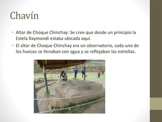 Chavín
• Altar de Choque Chinchay: Se cree que desde un principio la
Estela Raymondi estaba ubicada aquí.
• El altar de Choque Chinchay era un observatorio, cada uno de
los huecos se llenaban con agua y se reflejaban las estrellas.