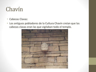 Chavín
• Cabezas Clavas:
• Los antiguos pobladores de la Cultura Chavín creían que las
cabezas clavas eran las que vigilaban todo el templo.