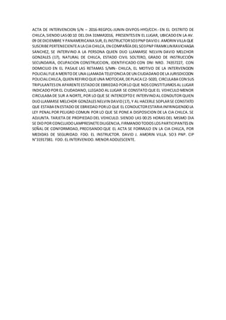 ACTA DE INTERVENCION S/N – 2016-REGPOL-JUNIN-DIVPOS-HYO/CCH.- EN EL DISTRITO DE
CHILCA,SIENDO LAS00:10 DEL DIA 31MAR2016, PRESENTESEN EL LUGAR, UBICADOEN LA AV.
09 DEDICIEMBRE Y PANAMERICANA SUR,ELINSTRUCTORSO3PNPDAVIDJ.AMORIN VILLA QUE
SUSCRIBEPERTENECIENTEA LA CIA CHILCA,EN COMPAÑÍA DELSO3PNPFRAMKLINRAVICHAGIA
SANCHEZ, SE INTERVINO A LA PERSONA QUIEN DIJO LLAMARSE NELVIN DAVID MELCHOR
GONZALES (17), NATURAL DE CHILCA, ESTADO CIVIL SOLTERO, GRADO DE INSTRUCCIÓN
SECUNDARIA, OCUPACION CONSTRUCCION, IDENTIFICADO CON DNI NRO. 74357227, CON
DOMICILIO EN EL PASAJE LAS RETAMAS S/MN- CHILCA, EL MOTIVO DE LA INTERVENCION
POLICIALFUEA MERITODE UNA LLAMADA TELEFONCIA DEUN CIUDADANODELA JURISDICCION
POLICIALCHILCA,QUIEN REFIRIOQUEUNA MOTOCAR,DEPLACA C2-5020, CIRCULABA CON SUS
TRIPULANTES EN APARENTEESTADODE EBRIEDAD PORLO QUE NOSCONSTITUIMOSAL LUGAR
INDICADO POR EL CIUDADANO, LLEGADO AL LUGAR SE CONSTATO QUE EL VEHICULO MENOR
CIRCULABA DE SUR A NORTE, POR LO QUE SE INTERCEPTOE INTERVINOAL CONDUTOR QUIEN
DIJOLLAMARSE MELCHOR GONZALESNELVIN DAVID(17),Y AL HACERLE SOPLARSE CONSTATO
QUE ESTABA EN ESTADO DE EBRIEDAD PORLO QUE EL CONDUCTORESTARIA INFRINGIENDOLA
LEY PENAL POR PELIGRO COMUN POR LO QUE SE PONE A DISPOSICION DE LA CIA CHILCA. SE
ADJUNTA. TARJETA DE PROPIEDAD DEL VEHICULO. SIENDO LAS 00:25 HORAS DEL MISMO DIA
SE DIOPOR CONCLUIDOLAMPRESNETEDILIGENCIA,FIRMANDOTODOSLOSPARTICIPANTESEN
SEÑAL DE CONFORMIDAD, PRECISANDO QUE EL ACTA SE FORMULO EN LA CIA CHILCA, POR
MEDIDAS DE SEGURIDAD. FDO. EL INSTRUCTOR. DAVID J. AMORIN VILLA. SO3 PNP. CIP
N°31917381. FDO. EL INTERVENIDO. MENOR ADOLESCENTE.
 