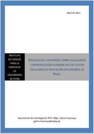 Abril de 2011




 INSTITUTO
DE CIENCIAS       ANÁLISIS DEL CONTENIDO SOBRE SEXUALIDAD
  PARA LA
                    Y REPRODUCCIÓN HUMANA EN LOS TEXTOS
FAMILIA DE
    LA
                   ESCOLARES DE EDUCACIÓN SECUNDARIA DE
UNIVERSIDAD                              PERÚ.
 DE PIURA




         Documento de investigación Nº4 |Mgtr. Gloria Huarcaya
                      gloria.huarcaya@udep.pe
                                                                 1
 