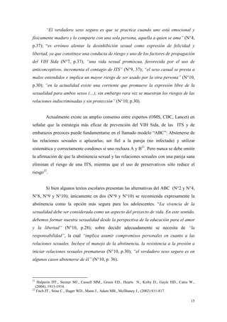 “El verdadero sexo seguro es que se practica cuando uno está emocional y
físicamente maduro y lo comparte con una sola persona, aquella a quien se ama” (N°4,
p.37); “es erróneo alentar la desinhibición sexual como expresión de felicidad y
libertad, ya que constituye una conducta de riesgo y uno de los factores de propagación
del VIH Sida (N°7, p.37); “una vida sexual promiscua, favorecida por el uso de
anticonceptivos, incrementa el contagio de ITS” (N°9, 37); “el sexo casual se presta a
malos entendidos e implica un mayor riesgo de ser usado por la otra persona” (N°10,
p.30); “en la actualidad existe una corriente que promueve la expresión libre de la
sexualidad para ambos sexos (…), sin embargo rara vez se muestran los riesgos de las
relaciones indiscriminadas y sin protección” (N°10, p.30).


       Actualmente existe un amplio consenso entre expertos (OMS, CDC, Lancet) en
señalar que la estrategia más eficaz de prevención del VIH Sida, de las ITS y de
embarazos precoces puede fundamentarse en el llamado modelo “ABC”: Abstenerse de
las relaciones sexuales o aplazarlas; ser fiel a la pareja (no infectada) y utilizar
sistemática y correctamente condones si uno rechaza A y B21. Pero nunca se debe omitir
la afirmación de que la abstinencia sexual y las relaciones sexuales con una pareja sana
eliminan el riesgo de una ITS, mientras que el uso de preservativos sólo reduce el
riesgo22.


       Si bien algunos textos escolares presentan las alternativas del ABC (N°2 y N°4,
N°8, N°9 y N°10); únicamente en dos (N°9 y N°10) se recomienda expresamente la
abstinencia como la opción más segura para los adolescentes. “La vivencia de la
sexualidad debe ser considerada como un aspecto del proyecto de vida. En este sentido,
debemos formar nuestra sexualidad desde la perspectiva de la educación para el amor
y la libertad” (N°10, p.28); sobre decidir adecuadamente se necesita de “la
responsabilidad”, la cual “implica asumir compromisos personales en cuanto a las
relaciones sexuales. Incluye el manejo de la abstinencia, la resistencia a la presión a
iniciar relaciones sexuales prematuras (N°10, p.30); “el verdadero sexo seguro es en
algunos casos abstenerse de él” (N°10, p. 36).



21
    Halperin DT., Steiner MJ., Cassell MM., Green ED., Hearts N., Kirby D., Gayle HD., Cates W.,
   (2004), 1913-1914.
22
    Fitch JT., Stine C., Hager WD., Mann J., Adam MB., McIlhaney J., (2002) 811-817.

                                                                                             15
 