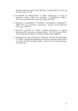 Ovulation method of natural family planning. I teaching phase” Fertility and
   Sterility; 136(2): 152-158.

14. STANFORD JB, MIKIJACZYK R. (2002) “Mechanisms of action of
    intrauterine devices: udpate and estimation of postfertilization effects”.
    American Journal Obstetrics Gynecology; 187(6):1699-1708.

15. TRUSELL J, ELLERTSON C, STEWART F, RAYMOND G, SHOCHET T.
    (2004) “The role of emergency contraception”. American Journal Obstetrics
    Gynecology; 190:30-38.

16. WELLER S, DAVIS K, (2003). “Condom effectiveness in reducing
    heterosexual HIV transmission. Cochrane Review”. En: The Cochrane Library,
    Issue 4, John Wikey & Sons, Ltd. Chichester, Reino Unido, CD003255.

17. WINER RL, LEE SK, HUGHES JP, ADAM DE, KIVIAT NB, KOUSTSKY
    LA, (2003); “Genital human papillomavirus infection: incidence and risk factors
    in a cohort of female university students”. American Journal of Epidemiology;
    157(3):218-226.




                                                                                20
 