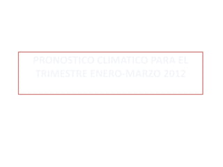 PRONOSTICO CLIMATICO PARA EL
TRIMESTRE ENERO-MARZO 2012
 