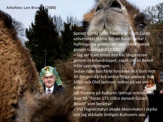Spexet	
 ?Uarda	
 ?fyller	
 ?hundra	
 ??r	
 ?C	
 ?och	
 ?Lunds	
 ?
universitets	
 ?rektor	
 ?G?ran	
 ?Bexell	
 ?deltar	
 ?i	
 ?
hyllningarna	
 ?genom	
 ?aE	
 ?rida	
 ?i	
 ?kamelparad	
 ?
genom	
 ?Lundag?rd	
 ?(2008).	
 ?
C	
 ?Jag	
 ?ser	
 ?fram	
 ?emot	
 ?den	
 ?h?r	
 ?l?nga	
 ?resan	
 ?
genom	
 ??kenlandskapet,	
 ?s?ger	
 ?G?ran	
 ?Bexell	
 ?
inf?r	
 ?uppsMgningen.	
 ?
Sedan	
 ?rider	
 ?han	
 ?f?rbi	
 ?font?nen	
 ?och	
 ?bort	
 ?mot	
 ?
AF-?\borgen	
 ?d?r	
 ?tv?	
 ?andra	
 ??iMga	
 ?spexare,	
 ?Erik	
 ?
Silln	
 ?och	
 ?Olof	
 ?Jarlman,	
 ?m?ter	
 ?p?	
 ?var	
 ?sin	
 ?
kamel.	
 ?
V?l	
 ?framme	
 ?p?	
 ?Kulturen	
 ?l?mnas	
 ?mikrofonen	
 ?
?ver	
 ?Mll	
 ?Farao	
 ?173	
 ?108:e	
 ?dynasM	
 ?G?ran	
 ?
Bexell	
 ?som	
 ?ber?Ear:	
 ?
C	
 ?Vid	
 ?Tegnrstatyn	
 ??kade	
 ??kenvinden	
 ?i	
 ?styrka	
 ?
och	
 ?jag	
 ?sk?dade	
 ??ntligen	
 ?Kulturens	
 ?oas.	
 ?
Arkivfoto:	
 ?Lars	
 ?Brundin	
 ?(2008)	
 ?
 