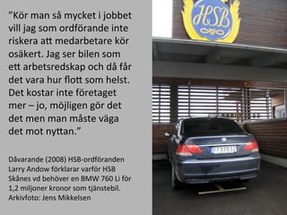 K?r	
 ?man	
 ?s?	
 ?mycket	
 ?i	
 ?jobbet	
 ?
vill	
 ?jag	
 ?som	
 ?ordf?rande	
 ?inte	
 ?
riskera	
 ?aE	
 ?medarbetare	
 ?k?r	
 ?
os?kert.	
 ?Jag	
 ?ser	
 ?bilen	
 ?som	
 ?
eE	
 ?arbetsredskap	
 ?och	
 ?d?	
 ?f?r	
 ?
det	
 ?vara	
 ?hur	
 ??oE	
 ?som	
 ?helst.	
 ?
Det	
 ?kostar	
 ?inte	
 ?f?retaget	
 ?
mer	
 ?C	
 ?jo,	
 ?m?jligen	
 ?g?r	
 ?det	
 ?
det	
 ?men	
 ?man	
 ?m?ste	
 ?v?ga	
 ?
det	
 ?mot	
 ?nyEan.	
 ?
	
 ?
D?varande	
 ?(2008)	
 ?HSB-?\ordf?randen	
 ?
Larry	
 ?Andow	
 ?f?rklarar	
 ?varf?r	
 ?HSB	
 ?
Sk?nes	
 ?vd	
 ?beh?ver	
 ?en	
 ?BMW	
 ?760	
 ?Li	
 ?f?r	
 ?
1,2	
 ?miljoner	
 ?kronor	
 ?som	
 ?tj?nstebil.	
 ?
Arkivfoto:	
 ?Jens	
 ?Mikkelsen	
 ?
	
 ?
 