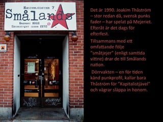 Det	
 ??r	
 ?1990.	
 ?Joakim	
 ?Th?str?m	
 ?
C	
 ?stor	
 ?redan	
 ?d?,	
 ?svensk	
 ?punks	
 ?
fader	
 ?C	
 ?har	
 ?spelat	
 ?p?	
 ?Mejeriet.	
 ?
EJer?t	
 ??r	
 ?det	
 ?dags	
 ?f?r	
 ?
eJerfest.	
 ?	
 ?
Tillsammans	
 ?med	
 ?eE	
 ?
omfaEande	
 ?f?lje	
 ?
sm?tjejer	
 ?(enligt	
 ?samMda	
 ?
viEne)	
 ?drar	
 ?de	
 ?Mll	
 ?Sm?lands	
 ?
naMon.	
 ?
	
 ?D?rrvakten	
 ?C	
 ?en	
 ?f?r	
 ?Mden	
 ?
k?nd	
 ?punkpro?l,	
 ?kallar	
 ?bara	
 ?
Th?str?m	
 ?f?r	
 ?Kapitalistj?vel	
 ?
och	
 ?v?grar	
 ?sl?ppa	
 ?in	
 ?honom.	
 ?
Arkivfoto:	
 ?Sta?an	
 ?Hagblom	
 ?1996	
 ?
 