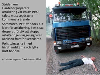 Striden	
 ?om	
 ?
Hardebergasp?rets	
 ?
asfaltering	
 ?var	
 ?en	
 ?av	
 ?1990-?\
talets	
 ?mest	
 ?segdragna	
 ?
kommunala	
 ??renden.	
 ?	
 ?
Sommaren	
 ?1996	
 ?var	
 ?dock	
 ?allt	
 ?
klart	
 ?f?r	
 ?asfaltering.	
 ?I	
 ?eE	
 ?sista	
 ?
desperat	
 ?f?rs?k	
 ?aE	
 ?stoppa	
 ?
asfalteringen	
 ?l?gger	
 ?sig	
 ?Sven	
 ?
Karlsson	
 ?framf?r	
 ?lastbilarna.	
 ?	
 ?
Polis	
 ?tvingas	
 ?ta	
 ?i	
 ?med	
 ?
h?rdhandskarna	
 ?och	
 ?lyJa	
 ?
bort	
 ?honom.	
 ?
	
 ?
Arkivfoto:	
 ?Ingemar	
 ?D	
 ?KrisMansen	
 ?1996	
 ?
 