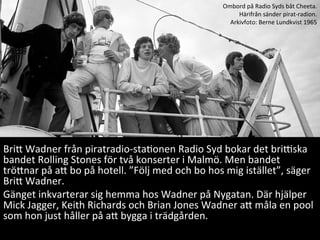 BriE	
 ?Wadner	
 ?fr?n	
 ?piratradio-?\staMonen	
 ?Radio	
 ?Syd	
 ?bokar	
 ?det	
 ?briQska	
 ?
bandet	
 ?Rolling	
 ?Stones	
 ?f?r	
 ?tv?	
 ?konserter	
 ?i	
 ?Malm?.	
 ?Men	
 ?bandet	
 ?
tr?Enar	
 ?p?	
 ?aE	
 ?bo	
 ?p?	
 ?hotell.	
 ?F?lj	
 ?med	
 ?och	
 ?bo	
 ?hos	
 ?mig	
 ?ist?llet,	
 ?s?ger	
 ?
BriE	
 ?Wadner.	
 ?	
 ?
G?nget	
 ?inkvarterar	
 ?sig	
 ?hemma	
 ?hos	
 ?Wadner	
 ?p?	
 ?Nygatan.	
 ?D?r	
 ?hj?lper	
 ?
Mick	
 ?Jagger,	
 ?Keith	
 ?Richards	
 ?och	
 ?Brian	
 ?Jones	
 ?Wadner	
 ?aE	
 ?m?la	
 ?en	
 ?pool	
 ?
som	
 ?hon	
 ?just	
 ?h?ller	
 ?p?	
 ?aE	
 ?bygga	
 ?i	
 ?tr?dg?rden.	
 ?
	
 ?
Ombord	
 ?p?	
 ?Radio	
 ?Syds	
 ?b?t	
 ?Cheeta.	
 ?	
 ?
H?rifr?n	
 ?s?nder	
 ?pirat-?\radion.	
 ?
Arkivfoto:	
 ?Berne	
 ?Lundkvist	
 ?1965	
 ?
 