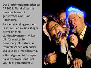 Det	
 ??r	
 ?promoMonsmiddag	
 ?p?	
 ?
AF	
 ?2008.	
 ?Bland	
 ?g?sterna	
 ?
?nns	
 ?professorn	
 ?i	
 ?
genusvetenskap	
 ?Tiina	
 ?
Rosenberg.	
 ?
P?	
 ?scen	
 ?st?r	
 ?s?nggruppen	
 ?
Last	
 ?Call.	
 ?I	
 ?en	
 ?av	
 ?sina	
 ?s?nger	
 ?
driver	
 ?de	
 ?med	
 ?
sjuQotalsv?nstern.	
 ?Vilket	
 ?
blir	
 ?f?r	
 ?mycket	
 ?f?r	
 ?
Rosenberg.	
 ?Hon	
 ?stormar	
 ?
fram	
 ?Mll	
 ?scenen	
 ?och	
 ?b?rjar	
 ?
sk?lla	
 ?ut	
 ?de	
 ?arma	
 ?s?ngarna.	
 ?
C	
 ?Hur	
 ?v?gar	
 ?ni!	
 ?Ni	
 ?trampar	
 ?
p?	
 ?v?nsterr?relsen!	
 ?Fuck	
 ?
you,	
 ?fuck	
 ?you,	
 ?fuck	
 ?you!	
 ?
 