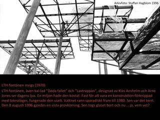 LTH-?\font?nen	
 ?invigs	
 ?(1970)	
 ?
LTH-?\font?nen,	
 ??ven	
 ?kal-?\lad	
 ?D?da	
 ?fallet	
 ?och	
 ?Laxtrappan,	
 ?designad	
 ?av	
 ?Klas	
 ?Anshelm	
 ?och	
 ?Arne	
 ?
Jones	
 ?ser	
 ?dagens	
 ?ljus.	
 ?En	
 ?miljon	
 ?hade	
 ?den	
 ?kostat.	
 ?Fast	
 ?f?r	
 ?aE	
 ?vara	
 ?en	
 ?konstrukMon	
 ?f?rknippad	
 ?
med	
 ?teknologer,	
 ?fungerade	
 ?den	
 ?uselt.	
 ?VaEnet	
 ?rann	
 ?sporadiskt	
 ?fram	
 ?Mll	
 ?1980.	
 ?Sen	
 ?var	
 ?det	
 ?torrt.	
 ?
Den	
 ?8	
 ?augusM	
 ?1996	
 ?gjordes	
 ?en	
 ?sista	
 ?provk?rning.	
 ?Sen	
 ?togs	
 ?glaset	
 ?bort	
 ?och	
 ?nu?	
 ?ja,	
 ?vem	
 ?vet?	
 ?
Arkivfoto:	
 ?Sta?an	
 ?Hagblom	
 ?1996	
 ?
 