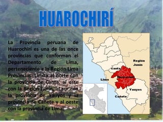 La Provincia peruana de
Huarochirí es una de las once
provincias que conforman el
Departamento       de     Lima,
perteneciente a la Región Lima
Provincias. Limita al norte con
la provincia de Canta, al este
con la Región Junín, al sur con
la provincia de Yauyos y la
provincia de Cañete y al oeste
con la provincia de Lima.
 