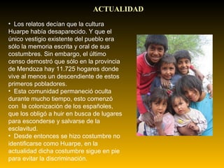 ACTUALIDAD Los relatos decían que la cultura Huarpe había desaparecido. Y que el único vestigio existente del pueblo era sólo la memoria escrita y oral de sus costumbres. Sin embargo, el último censo demostró que sólo en la provincia de Mendoza hay 11.725 hogares donde vive al menos un descendiente de estos primeros pobladores.   Esta comunidad permaneció oculta durante mucho tiempo, esto comenzó con  la colonización de los españoles, que los obligó a huir en busca de lugares para esconderse y salvarse de la esclavitud.   Desde entonces se hizo costumbre no identificarse como Huarpe, en la actualidad dicha costumbre sigue en pie para evitar la discriminación. 