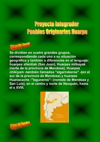 Se dividían en cuatro grandes grupos,
correspondiendo cada uno a su situación
geográfica y también a diferencias en el lenguaje:
huarpes allentiak (San Juan), Huarpes milkayak
(norte de la provincia de Mendoza), Huarpes
chikiyam -también llamados "algarroberos" -(en el
sur de la provincia de Mendoza) y huarpes
Huanacache -"laguneros"- (noreste de Mendoza y
San Luís), en el centro y norte de Neuquén, hasta
el s XVIII.
 