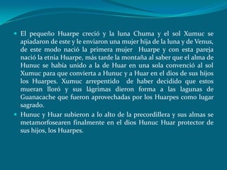  El pequeño Huarpe creció y la luna Chuma y el sol Xumuc se
  apiadaron de este y le enviaron una mujer hija de la luna y de Venus,
  de este modo nació la primera mujer Huarpe y con esta pareja
  nació la etnia Huarpe, más tarde la montaña al saber que el alma de
  Hunuc se había unido a la de Huar en una sola convenció al sol
  Xumuc para que convierta a Hunuc y a Huar en el dios de sus hijos
  los Huarpes. Xumuc arrepentido de haber decidido que estos
  mueran lloró y sus lágrimas dieron forma a las lagunas de
  Guanacache que fueron aprovechadas por los Huarpes como lugar
  sagrado.
 Hunuc y Huar subieron a lo alto de la precordillera y sus almas se
  metamorfosearen finalmente en el dios Hunuc Huar protector de
  sus hijos, los Huarpes.
 