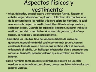 Aspectos físicos y
                  vestimenta:
 - Altos, delgados, de piel oscura y complexión fuerte. Usaban el
   cabello largo adornado con plumas. Utilizaban dos mantas, una
   de la cintura hasta las rodillas y la otra sobre los hombros, la cual
   se encontraba sujeta al cuello, también utilizaban taparrabos y
   calzaban ojotas. Cuando los españoles llegaron, nuestros indios se
   vestían con clásicas camisetas. A la lana de guanaco, vicuñas y
   llamas, la hilaban y tejían prolijamente.
 -Calzaban las ushutas, tipo de sandalias hecha de cuero de
   guanaco, especialmente del cuello por ser más grueso, con un
   cordón de lana de color o tientos que ataban sobre el empeine,
   enlazando el tobillo. Los hallazgos efectuados dan a entender que
   usaron el tembetá, peculiar adorno que insertaban en el labio
   inferior.
-Tanto hombres como mujeres se pintaban el rostro de un color
   verdoso, se adornaban con collares, aros y amuletos fabricados con
   piedras vistosas.
 