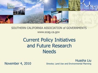 1 SOUTHERN CALIFORNIA ASSOCIATION of GOVERNMENTS www.scag.ca.gov Current Policy Initiatives and Future Research Needs Huasha LiuDirector, Land Use and Environmental Planning November 4, 2010 