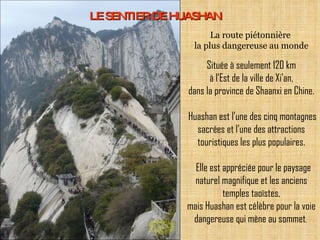 LE SENTIER DE HUASHAN Située à seulement 120 km à l’Est de la ville de Xi'an, dans la province de Shaanxi en Chine.  Huashan est l’une des cinq montagnes sacrées et l’une des attractions touristiques les plus populaires.   Elle est appréciée pour le paysage naturel magnifique et les anciens temples taoïstes, mais Huashan est célèbre pour la voie dangereuse qui mène au sommet .  La route piétonnière  la plus dangereuse au monde 