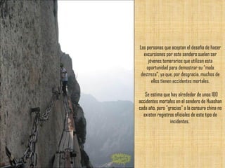 Las personas que aceptan el desafío de hacer excursiones por este sendero suelen ser jóvenes temerarios que utilizan esta oportunidad para demostrar su “mala destreza”, ya que, por desgracia, muchos de ellos tienen accidentes mortales.   Se estima que hay alrededor de unos 100 accidentes mortales en el sendero de Huashan cada año, pero "gracias" a la censura china no existen registros oficiales de este tipo de incidentes.  