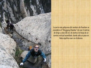 La parte más peligrosa del sendero de Huashan se considera el "Changong Zhandao" de casi 4 metros de largo y unos 30 cm. de ancho a lo largo de un camino vertical acantilado, donde sólo un paso en falso significa caer en el abismo. 