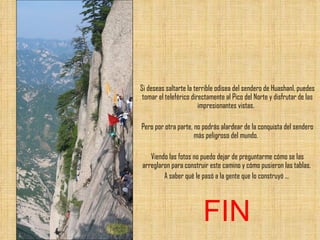 Si deseas saltarte la terrible odisea del sendero de Huashanl, puedes tomar el teleférico directamente al Pico del Norte y disfrutar de las impresionantes vistas.  Pero por otra parte, no podrás alardear de la conquista del sendero más peligroso del mundo.  Viendo las fotos no puedo dejar de preguntarme cómo se las arreglaron para construir este camino y cómo pusieron las tablas.  A saber qué le pasó a la gente que lo construyó ...  FIN 