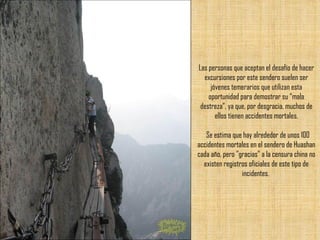 Las personas que aceptan el desafío de hacer excursiones por este sendero suelen ser jóvenes temerarios que utilizan esta oportunidad para demostrar su “mala destreza”, ya que, por desgracia, muchos de ellos tienen accidentes mortales.   Se estima que hay alrededor de unos 100 accidentes mortales en el sendero de Huashan cada año, pero "gracias" a la censura china no existen registros oficiales de este tipo de incidentes.  