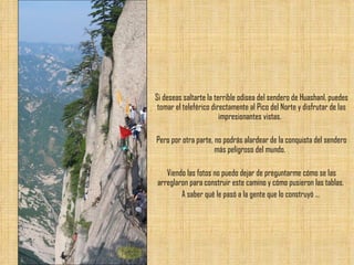 Si deseas saltarte la terrible odisea del sendero de Huashanl, puedes tomar el teleférico directamente al Pico del Norte y disfrutar de las impresionantes vistas.  Pero por otra parte, no podrás alardear de la conquista del sendero más peligroso del mundo.  Viendo las fotos no puedo dejar de preguntarme cómo se las arreglaron para construir este camino y cómo pusieron las tablas.  A saber qué le pasó a la gente que lo construyó ...  