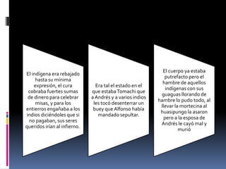 El indígena era rebajado
hasta su mínima
expresión, el cura
cobraba fuertes sumas
de dinero para celebrar
misas, y para los
entierros engañaba a los
indios diciéndoles que si
no pagaban, sus seres
queridos irían al infierno.
Era tal el estado en el
que estabaTomachi que
a Andrés y a varios indios
les tocó desenterrar un
buey que Alfonso había
mandado sepultar.
El cuerpo ya estaba
putrefacto pero el
hambre de aquellos
indígenas con sus
guaguas llorando de
hambre lo pudo todo, al
llevar la mortecina al
huasipungo la asaron
pero a la esposa de
Andrés le cayó mal y
murió
 