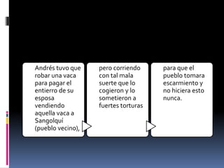 Andrés tuvo que
robar una vaca
para pagar el
entierro de su
esposa
vendiendo
aquella vaca a
Sangolquí
(pueblo vecino),
pero corriendo
con tal mala
suerte que lo
cogieron y lo
sometieron a
fuertes torturas
para que el
pueblo tomara
escarmiento y
no hiciera esto
nunca.
 