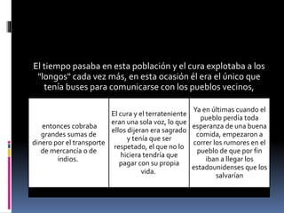 El tiempo pasaba en esta población y el cura explotaba a los
"longos" cada vez más, en esta ocasión él era el único que
tenía buses para comunicarse con los pueblos vecinos,
entonces cobraba
grandes sumas de
dinero por el transporte
de mercancía o de
indios.
El cura y el terrateniente
eran una sola voz, lo que
ellos dijeran era sagrado
y tenía que ser
respetado, el que no lo
hiciera tendría que
pagar con su propia
vida.
Ya en últimas cuando el
pueblo perdía toda
esperanza de una buena
comida, empezaron a
correr los rumores en el
pueblo de que por fin
iban a llegar los
estadounidenses que los
salvarían
 