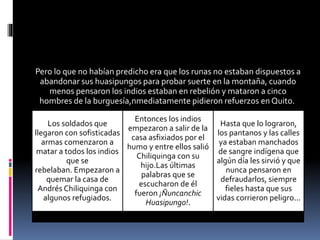 Pero lo que no habían predicho era que los runas no estaban dispuestos a
abandonar sus huasipungos para probar suerte en la montaña, cuando
menos pensaron los indios estaban en rebelión y mataron a cinco
hombres de la burguesía,nmediatamente pidieron refuerzos en Quito.
Los soldados que
llegaron con sofisticadas
armas comenzaron a
matar a todos los indios
que se
rebelaban. Empezaron a
quemar la casa de
Andrés Chiliquinga con
algunos refugiados.
Entonces los indios
empezaron a salir de la
casa asfixiados por el
humo y entre ellos salió
Chiliquinga con su
hijo.Las últimas
palabras que se
escucharon de él
fueron ¡Ñuncanchic
Huasipungo!.
Hasta que lo lograron,
los pantanos y las calles
ya estaban manchados
de sangre indígena que
algún día les sirvió y que
nunca pensaron en
defraudarlos, siempre
fieles hasta que sus
vidas corrieron peligro...
 
