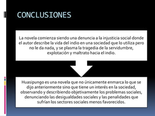 CONCLUSIONES
Huasipungo es una novela que no únicamente enmarca lo que se
dijo anteriormente sino que tiene un interés en la sociedad,
observando y describiendo objetivamente los problemas sociales,
denunciando las desigualdades sociales y las penalidades que
sufrían los sectores sociales menos favorecidos.
La novela comienza siendo una denuncia a la injusticia social donde
el autor describe la vida del indio en una sociedad que lo utiliza pero
no le da nada, y se plasma la tragedia de la servidumbre,
explotación y maltrato hacia el indio.
 