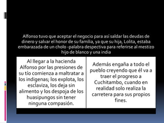 Alfonso tuvo que aceptar el negocio para así saldar las deudas de
dinero y salvar el honor de su familia, ya que su hija, Lolita, estaba
embarazada de un cholo -palabra despectiva para referirse al mestizo
hijo de blanco y una india
Al llegar a la hacienda
Alfonso por las presiones de
su tío comienza a maltratar a
los indigenas; los explota, los
esclaviza, los deja sin
alimento y los despoja de los
huasipungos sin tener
ninguna compasión.
Además engaña a todo el
pueblo creyendo que él va a
traer el progreso a
Cuchitambo, cuando en
realidad solo realiza la
carretera para sus propios
fines.
 