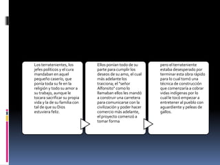 Los terratenientes, los
jefes políticos y el cura
mandaban en aquel
pequeño caserío, que
ponía toda su fe en la
religión y todo su amor a
su trabajo, aunque le
tocara sacrificar su propia
vida y la de su familia con
tal de que su Dios
estuviera feliz.
Ellos ponían todo de su
parte para cumplir los
deseos de su amo, el cual
más adelante los
traiciona; el "señor
Alfonsito" como lo
llamaban ellos les mandó
a construir una carretera
para comunicarse con la
civilización y poder hacer
comercio más adelante,
el proyecto comenzó a
tomar forma
pero el terrateniente
estaba desesperado por
terminar esta obra rápido
para lo cual tomó una
técnica de construcción
que comenzaría a cobrar
vidas indígenas por lo
cual le tocó empezar a
entretener al pueblo con
aguardiente y peleas de
gallos.
 