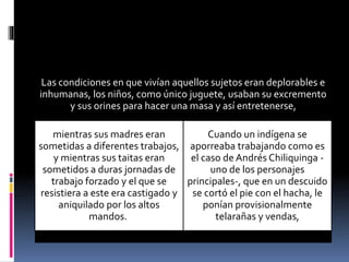 Las condiciones en que vivían aquellos sujetos eran deplorables e
inhumanas, los niños, como único juguete, usaban su excremento
y sus orines para hacer una masa y así entretenerse,
mientras sus madres eran
sometidas a diferentes trabajos,
y mientras sus taitas eran
sometidos a duras jornadas de
trabajo forzado y el que se
resistiera a este era castigado y
aniquilado por los altos
mandos.
Cuando un indígena se
aporreaba trabajando como es
el caso de Andrés Chiliquinga -
uno de los personajes
principales-, que en un descuido
se cortó el pie con el hacha, le
ponían provisionalmente
telarañas y vendas,
 