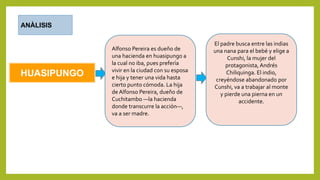 HUASIPUNGO
ANÀLISIS
Alfonso Pereira es dueño de
una hacienda en huasipungo a
la cual no iba, pues prefería
vivir en la ciudad con su esposa
e hija y tener una vida hasta
cierto punto cómoda. La hija
de Alfonso Pereira, dueño de
Cuchitambo —la hacienda
donde transcurre la acción—,
va a ser madre.
El padre busca entre las indias
una nana para el bebé y elige a
Cunshi, la mujer del
protagonista, Andrés
Chiliquinga. El indio,
creyéndose abandonado por
Cunshi, va a trabajar al monte
y pierde una pierna en un
accidente.
 